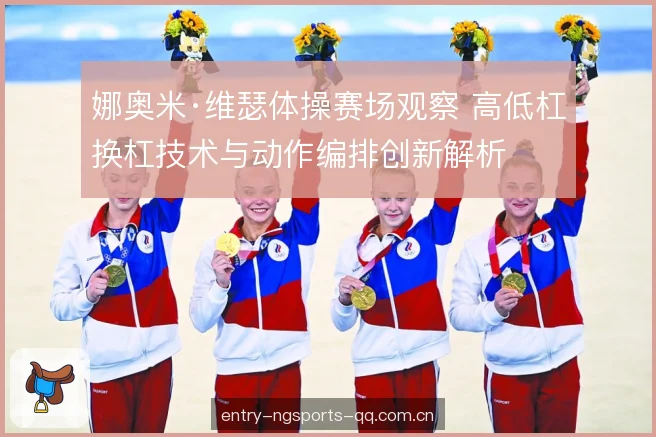 娜奥米·维瑟体操赛场观察 高低杠换杠技术与动作编排创新解析 娜奥米·维瑟体操赛场观察 高低杠换杠技术与动作编排创新解析